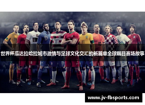 世界杯瓜达拉哈拉城市激情与足球文化交汇的新篇章全球瞩目赛场故事 世界杯瓜达拉哈拉城市激情与足球文化交汇的新篇章全球瞩目赛场故事