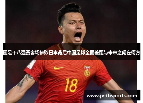 国足十八强赛客场惨败日本背后中国足球全面差距与未来之问在何方
