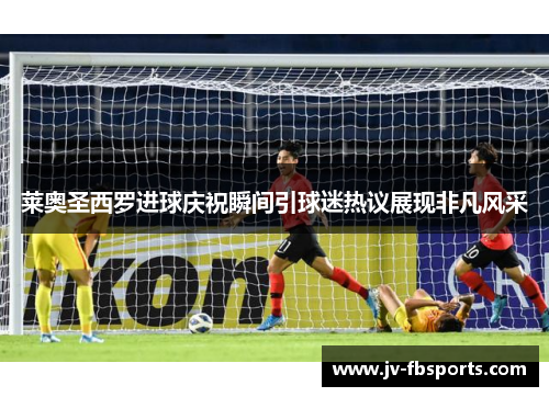 莱奥圣西罗进球庆祝瞬间引球迷热议展现非凡风采 莱奥圣西罗进球庆祝瞬间引球迷热议展现非凡风采