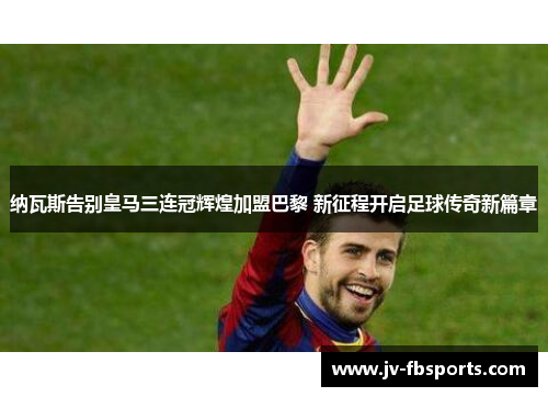 纳瓦斯告别皇马三连冠辉煌加盟巴黎 新征程开启足球传奇新篇章
